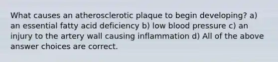 What causes an atherosclerotic plaque to begin developing? a) an essential fatty acid deficiency b) low blood pressure c) an injury to the artery wall causing inflammation d) All of the above answer choices are correct.