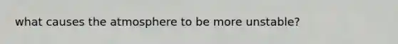 what causes the atmosphere to be more unstable?