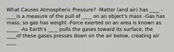 What Causes Atmospheric Pressure? -Matter (and air) has ____ -____is a measure of the pull of ____ on an object's mass -Gas has mass, so gas has weight -Force exerted on an area is known as _____ -As Earth's ____ pulls the gases toward its surface, the ____of these gases presses down on the air below, creating air ____