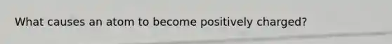 What causes an atom to become positively charged?