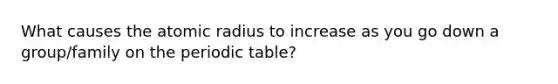 What causes the atomic radius to increase as you go down a group/family on <a href='https://www.questionai.com/knowledge/kIrBULvFQz-the-periodic-table' class='anchor-knowledge'>the periodic table</a>?