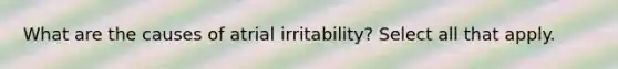 What are the causes of atrial irritability? Select all that apply.