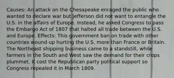 Causes: An attack on the Chesapeake enraged the public who wanted to declare war but Jefferson did not want to entangle the U.S. in the affairs of Europe. Instead, he asked Congress to pass the Embargo Act of 1807 that halted all trade between the U.S. and Europe. Effects: This government ban on trade with other countries wound up hurting the U.S. more than France or Britain. The Northeast shipping business came to a standstill, while farmers in the South and West saw the demand for their crops plummet. It cost the Republican party political support so Congress repealed it in March 1809.