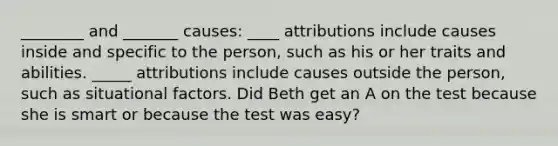 ________ and _______ causes: ____ attributions include causes inside and specific to the person, such as his or her traits and abilities. _____ attributions include causes outside the person, such as situational factors. Did Beth get an A on the test because she is smart or because the test was easy?