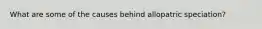 What are some of the causes behind allopatric speciation?
