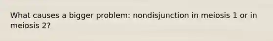 What causes a bigger problem: nondisjunction in meiosis 1 or in meiosis 2?