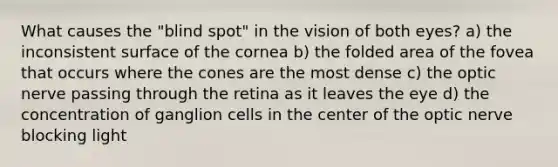 What causes the "blind spot" in the vision of both eyes? a) the inconsistent surface of the cornea b) the folded area of the fovea that occurs where the cones are the most dense c) the optic nerve passing through the retina as it leaves the eye d) the concentration of ganglion cells in the center of the optic nerve blocking light