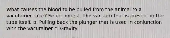 What causes the blood to be pulled from the animal to a vacutainer tube? Select one: a. The vacuum that is present in the tube itself. b. Pulling back the plunger that is used in conjunction with the vacutainer c. Gravity