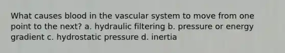 What causes blood in the vascular system to move from one point to the next? a. hydraulic filtering b. pressure or energy gradient c. hydrostatic pressure d. inertia