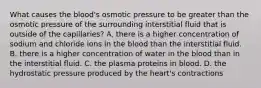 What causes the blood's osmotic pressure to be greater than the osmotic pressure of the surrounding interstitial fluid that is outside of the capillaries? A. there is a higher concentration of sodium and chloride ions in the blood than the interstitial fluid. B. there is a higher concentration of water in the blood than in the interstitial fluid. C. the plasma proteins in blood. D. the hydrostatic pressure produced by the heart's contractions