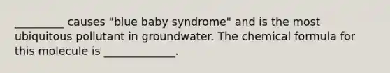 _________ causes "blue baby syndrome" and is the most ubiquitous pollutant in groundwater. The chemical formula for this molecule is _____________.