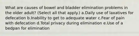 What are causes of bowel and bladder elimination problems in the older adult? (Select all that apply.) a.Daily use of laxatives for defecation b.Inability to get to adequate water c.Fear of pain with defecation d.Total privacy during elimination e.Use of a bedpan for elimination