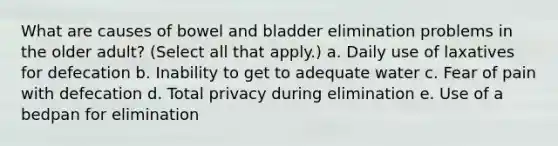 What are causes of bowel and bladder elimination problems in the older adult? (Select all that apply.) a. Daily use of laxatives for defecation b. Inability to get to adequate water c. Fear of pain with defecation d. Total privacy during elimination e. Use of a bedpan for elimination