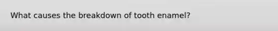 What causes the breakdown of tooth enamel?