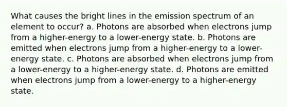 What causes the bright lines in the emission spectrum of an element to occur? a. Photons are absorbed when electrons jump from a higher-energy to a lower-energy state. b. Photons are emitted when electrons jump from a higher-energy to a lower-energy state. c. Photons are absorbed when electrons jump from a lower-energy to a higher-energy state. d. Photons are emitted when electrons jump from a lower-energy to a higher-energy state.