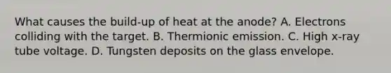 What causes the build-up of heat at the anode? A. Electrons colliding with the target. B. Thermionic emission. C. High x-ray tube voltage. D. Tungsten deposits on the glass envelope.