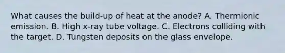 What causes the build-up of heat at the anode? A. Thermionic emission. B. High x-ray tube voltage. C. Electrons colliding with the target. D. Tungsten deposits on the glass envelope.