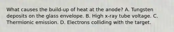 What causes the build-up of heat at the anode? A. Tungsten deposits on the glass envelope. B. High x-ray tube voltage. C. Thermionic emission. D. Electrons colliding with the target.