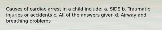 Causes of cardiac arrest in a child include: a. SIDS b. Traumatic injuries or accidents c. All of the answers given d. Airway and breathing problems