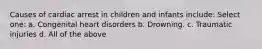 Causes of cardiac arrest in children and infants include: Select one: a. Congenital heart disorders b. Drowning. c. Traumatic injuries d. All of the above