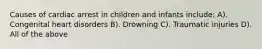 Causes of cardiac arrest in children and infants include: A). Congenital heart disorders B). Drowning C). Traumatic injuries D). All of the above