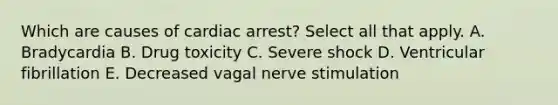 Which are causes of cardiac arrest? Select all that apply. A. Bradycardia B. Drug toxicity C. Severe shock D. Ventricular fibrillation E. Decreased vagal nerve stimulation