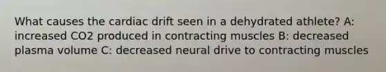 What causes the cardiac drift seen in a dehydrated athlete? A: increased CO2 produced in contracting muscles B: decreased plasma volume C: decreased neural drive to contracting muscles