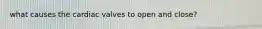 what causes the cardiac valves to open and close?