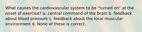 What causes the cardiovascular system to be "turned on" at the onset of exercise? a. central command of the brain b. feedback about blood pressure c. feedback about the local muscular environment d. None of these is correct.