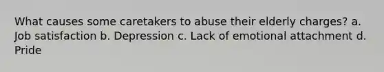 What causes some caretakers to abuse their elderly charges? a. Job satisfaction b. Depression c. Lack of emotional attachment d. Pride