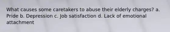 What causes some caretakers to abuse their elderly charges? a. Pride b. Depression c. Job satisfaction d. Lack of emotional attachment