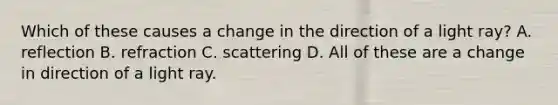 Which of these causes a change in the direction of a light ray? A. reflection B. refraction C. scattering D. All of these are a change in direction of a light ray.