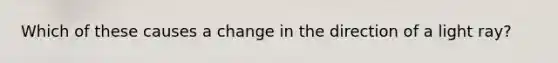 Which of these causes a change in the direction of a light ray?