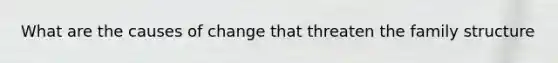 What are the causes of change that threaten the family structure