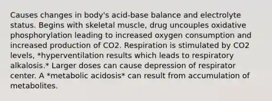 Causes changes in body's acid-base balance and electrolyte status. Begins with skeletal muscle, drug uncouples oxidative phosphorylation leading to increased oxygen consumption and increased production of CO2. Respiration is stimulated by CO2 levels, *hyperventilation results which leads to respiratory alkalosis.* Larger doses can cause depression of respirator center. A *metabolic acidosis* can result from accumulation of metabolites.