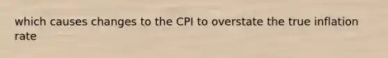 which causes changes to the CPI to overstate the true inflation rate