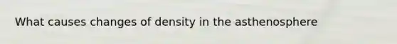 What causes changes of density in the asthenosphere