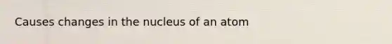 Causes changes in the nucleus of an atom