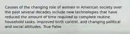 Causes of the changing role of women in American society over the past several decades include new technologies that have reduced the amount of time required to complete routine household tasks, improved birth control, and changing political and social attitudes. True False