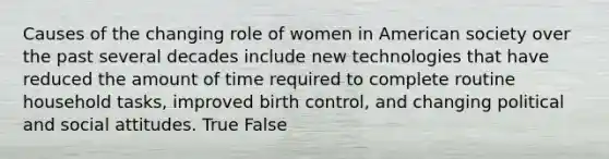 Causes of the changing role of women in American society over the past several decades include new technologies that have reduced the amount of time required to complete routine household tasks, improved birth control, and changing political and social attitudes. True False