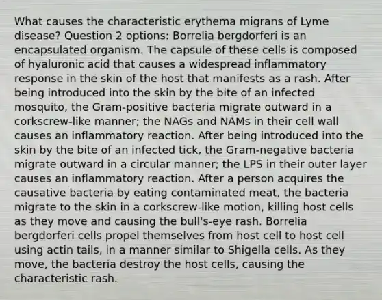 What causes the characteristic erythema migrans of Lyme disease? Question 2 options: Borrelia bergdorferi is an encapsulated organism. The capsule of these cells is composed of hyaluronic acid that causes a widespread inflammatory response in the skin of the host that manifests as a rash. After being introduced into the skin by the bite of an infected mosquito, the Gram-positive bacteria migrate outward in a corkscrew-like manner; the NAGs and NAMs in their cell wall causes an inflammatory reaction. After being introduced into the skin by the bite of an infected tick, the Gram-negative bacteria migrate outward in a circular manner; the LPS in their outer layer causes an inflammatory reaction. After a person acquires the causative bacteria by eating contaminated meat, the bacteria migrate to the skin in a corkscrew-like motion, killing host cells as they move and causing the bull's-eye rash. Borrelia bergdorferi cells propel themselves from host cell to host cell using actin tails, in a manner similar to Shigella cells. As they move, the bacteria destroy the host cells, causing the characteristic rash.