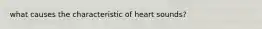 what causes the characteristic of heart sounds?