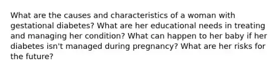 What are the causes and characteristics of a woman with gestational diabetes? What are her educational needs in treating and managing her condition? What can happen to her baby if her diabetes isn't managed during pregnancy? What are her risks for the future?