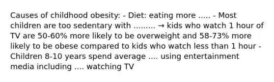 Causes of childhood obesity: - Diet: eating more ..... - Most children are too sedentary with ......... → kids who watch 1 hour of TV are 50-60% more likely to be overweight and 58-73% more likely to be obese compared to kids who watch <a href='https://www.questionai.com/knowledge/k7BtlYpAMX-less-than' class='anchor-knowledge'>less than</a> 1 hour - Children 8-10 years spend average .... using entertainment media including .... watching TV