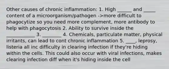 Other causes of chronic inflammation: 1. High ______ and _____ content of a microorganism/pathogen ->more difficult to phagocytize so you need more complement, more antibody to help with phagocytosis 2. Ability to survive inside the ____________ 3. ________ 4. Chemicals, particulate matter, physical irritants, can lead to cont chronic inflammation 5. ____, leprosy, listeria all inc difficulty in clearing infection if they're hiding within the cells. This could also occur with viral infections, makes clearing infection diff when it's hiding inside the cell