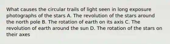 What causes the circular trails of light seen in long exposure photographs of the stars A. The revolution of the stars around the north pole B. The rotation of earth on its axis C. The revolution of earth around the sun D. The rotation of the stars on their axes