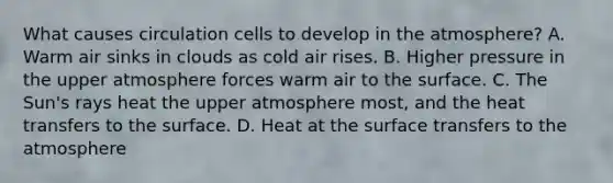 What causes circulation cells to develop in the atmosphere? A. Warm air sinks in clouds as cold air rises. B. Higher pressure in the upper atmosphere forces warm air to the surface. C. The Sun's rays heat the upper atmosphere most, and the heat transfers to the surface. D. Heat at the surface transfers to the atmosphere