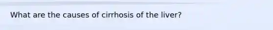 What are the causes of cirrhosis of the liver?