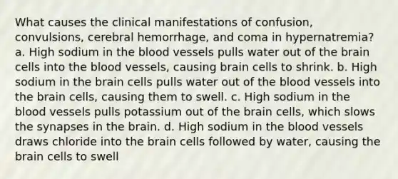 What causes the clinical manifestations of confusion, convulsions, cerebral hemorrhage, and coma in hypernatremia? a. High sodium in the blood vessels pulls water out of the brain cells into the blood vessels, causing brain cells to shrink. b. High sodium in the brain cells pulls water out of the blood vessels into the brain cells, causing them to swell. c. High sodium in the blood vessels pulls potassium out of the brain cells, which slows the synapses in the brain. d. High sodium in the blood vessels draws chloride into the brain cells followed by water, causing the brain cells to swell