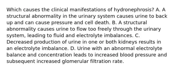 Which causes the clinical manifestations of hydronephrosis? A. A structural abnormality in the urinary system causes urine to back up and can cause pressure and cell death. B. A structural abnormality causes urine to flow too freely through the urinary system, leading to fluid and electrolyte imbalances. C. Decreased production of urine in one or both kidneys results in an electrolyte imbalance. D. Urine with an abnormal electrolyte balance and concentration leads to increased blood pressure and subsequent increased glomerular filtration rate.